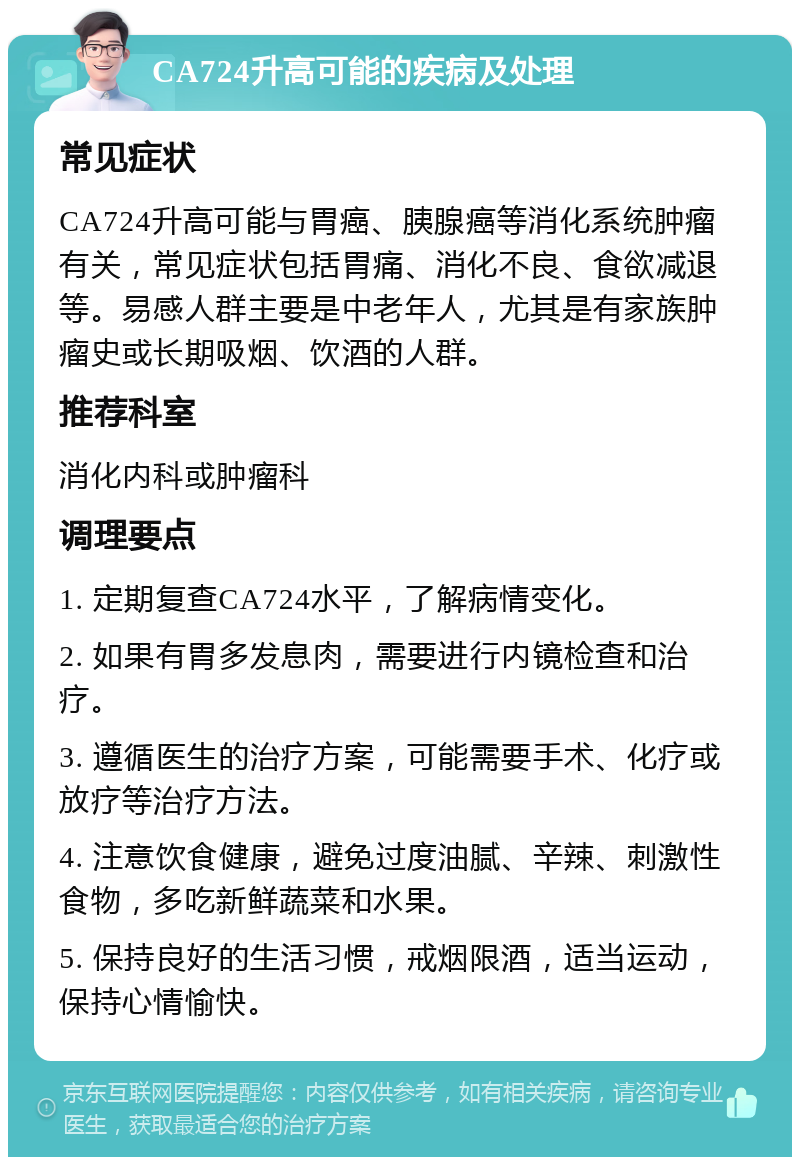 CA724升高可能的疾病及处理 常见症状 CA724升高可能与胃癌、胰腺癌等消化系统肿瘤有关，常见症状包括胃痛、消化不良、食欲减退等。易感人群主要是中老年人，尤其是有家族肿瘤史或长期吸烟、饮酒的人群。 推荐科室 消化内科或肿瘤科 调理要点 1. 定期复查CA724水平，了解病情变化。 2. 如果有胃多发息肉，需要进行内镜检查和治疗。 3. 遵循医生的治疗方案，可能需要手术、化疗或放疗等治疗方法。 4. 注意饮食健康，避免过度油腻、辛辣、刺激性食物，多吃新鲜蔬菜和水果。 5. 保持良好的生活习惯，戒烟限酒，适当运动，保持心情愉快。