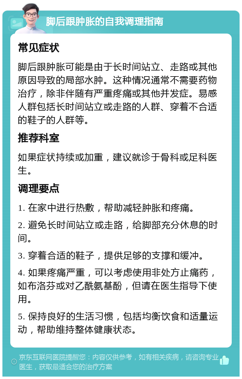 脚后跟肿胀的自我调理指南 常见症状 脚后跟肿胀可能是由于长时间站立、走路或其他原因导致的局部水肿。这种情况通常不需要药物治疗，除非伴随有严重疼痛或其他并发症。易感人群包括长时间站立或走路的人群、穿着不合适的鞋子的人群等。 推荐科室 如果症状持续或加重，建议就诊于骨科或足科医生。 调理要点 1. 在家中进行热敷，帮助减轻肿胀和疼痛。 2. 避免长时间站立或走路，给脚部充分休息的时间。 3. 穿着合适的鞋子，提供足够的支撑和缓冲。 4. 如果疼痛严重，可以考虑使用非处方止痛药，如布洛芬或对乙酰氨基酚，但请在医生指导下使用。 5. 保持良好的生活习惯，包括均衡饮食和适量运动，帮助维持整体健康状态。