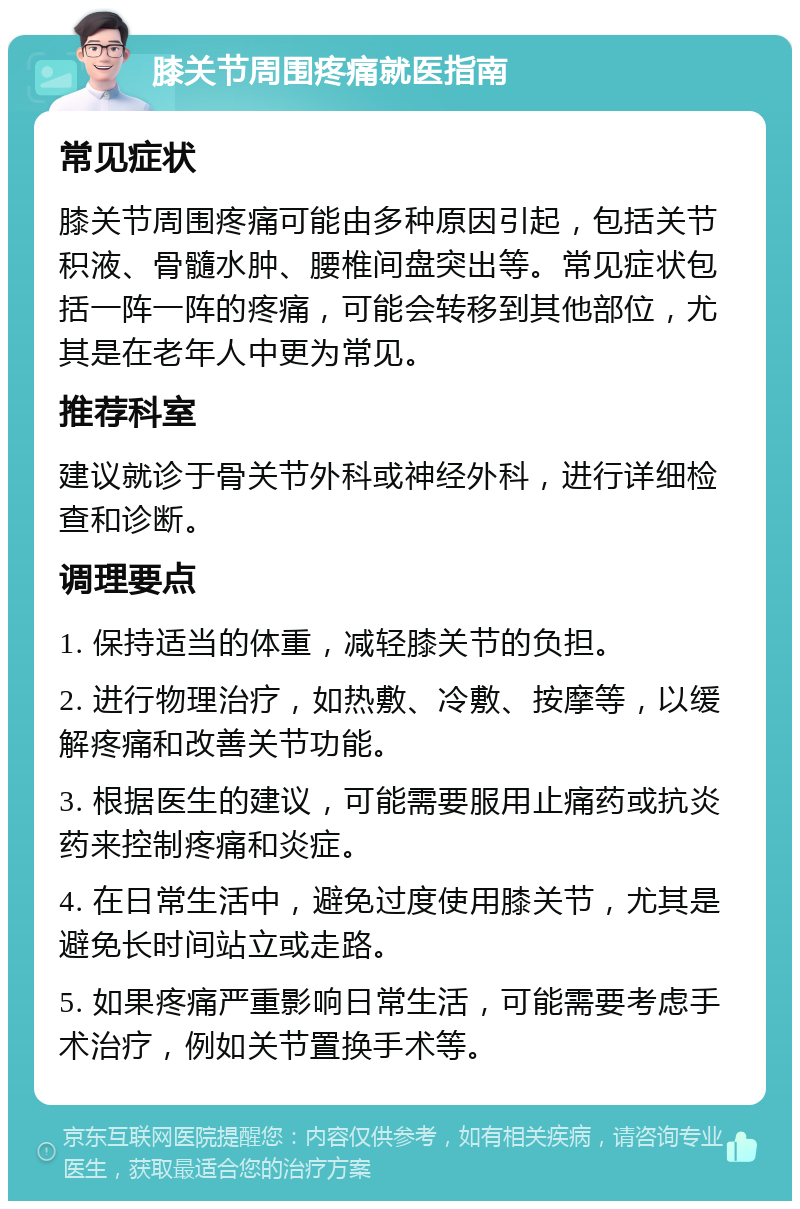 膝关节周围疼痛就医指南 常见症状 膝关节周围疼痛可能由多种原因引起，包括关节积液、骨髓水肿、腰椎间盘突出等。常见症状包括一阵一阵的疼痛，可能会转移到其他部位，尤其是在老年人中更为常见。 推荐科室 建议就诊于骨关节外科或神经外科，进行详细检查和诊断。 调理要点 1. 保持适当的体重，减轻膝关节的负担。 2. 进行物理治疗，如热敷、冷敷、按摩等，以缓解疼痛和改善关节功能。 3. 根据医生的建议，可能需要服用止痛药或抗炎药来控制疼痛和炎症。 4. 在日常生活中，避免过度使用膝关节，尤其是避免长时间站立或走路。 5. 如果疼痛严重影响日常生活，可能需要考虑手术治疗，例如关节置换手术等。