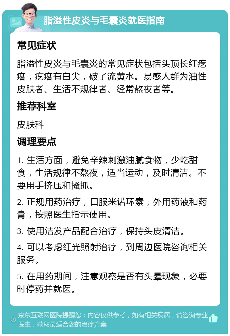 脂溢性皮炎与毛囊炎就医指南 常见症状 脂溢性皮炎与毛囊炎的常见症状包括头顶长红疙瘩，疙瘩有白尖，破了流黄水。易感人群为油性皮肤者、生活不规律者、经常熬夜者等。 推荐科室 皮肤科 调理要点 1. 生活方面，避免辛辣刺激油腻食物，少吃甜食，生活规律不熬夜，适当运动，及时清洁。不要用手挤压和搔抓。 2. 正规用药治疗，口服米诺环素，外用药液和药膏，按照医生指示使用。 3. 使用洁发产品配合治疗，保持头皮清洁。 4. 可以考虑红光照射治疗，到周边医院咨询相关服务。 5. 在用药期间，注意观察是否有头晕现象，必要时停药并就医。