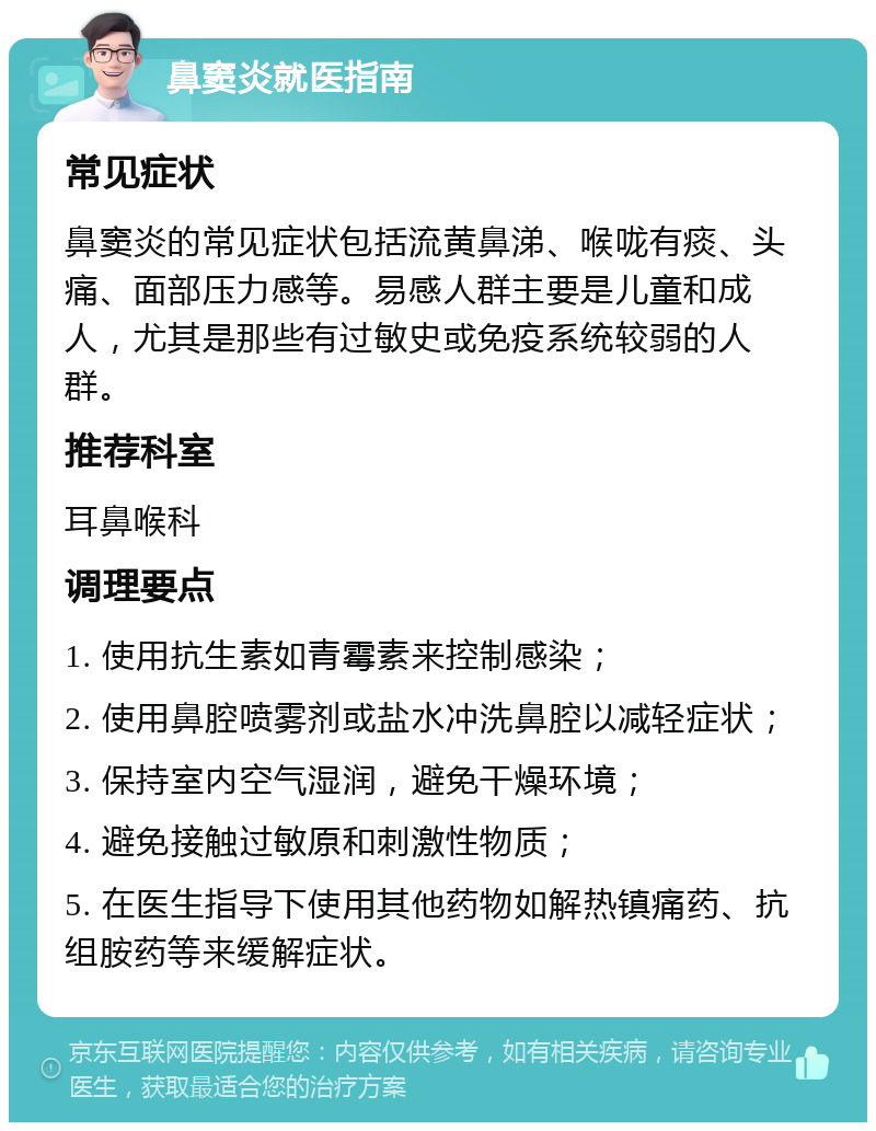 鼻窦炎就医指南 常见症状 鼻窦炎的常见症状包括流黄鼻涕、喉咙有痰、头痛、面部压力感等。易感人群主要是儿童和成人，尤其是那些有过敏史或免疫系统较弱的人群。 推荐科室 耳鼻喉科 调理要点 1. 使用抗生素如青霉素来控制感染； 2. 使用鼻腔喷雾剂或盐水冲洗鼻腔以减轻症状； 3. 保持室内空气湿润，避免干燥环境； 4. 避免接触过敏原和刺激性物质； 5. 在医生指导下使用其他药物如解热镇痛药、抗组胺药等来缓解症状。