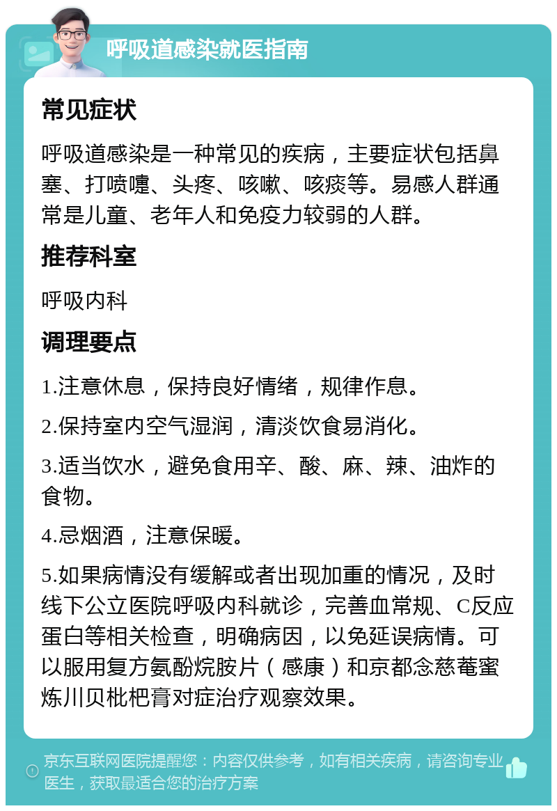 呼吸道感染就医指南 常见症状 呼吸道感染是一种常见的疾病，主要症状包括鼻塞、打喷嚏、头疼、咳嗽、咳痰等。易感人群通常是儿童、老年人和免疫力较弱的人群。 推荐科室 呼吸内科 调理要点 1.注意休息，保持良好情绪，规律作息。 2.保持室内空气湿润，清淡饮食易消化。 3.适当饮水，避免食用辛、酸、麻、辣、油炸的食物。 4.忌烟酒，注意保暖。 5.如果病情没有缓解或者出现加重的情况，及时线下公立医院呼吸内科就诊，完善血常规、C反应蛋白等相关检查，明确病因，以免延误病情。可以服用复方氨酚烷胺片（感康）和京都念慈菴蜜炼川贝枇杷膏对症治疗观察效果。