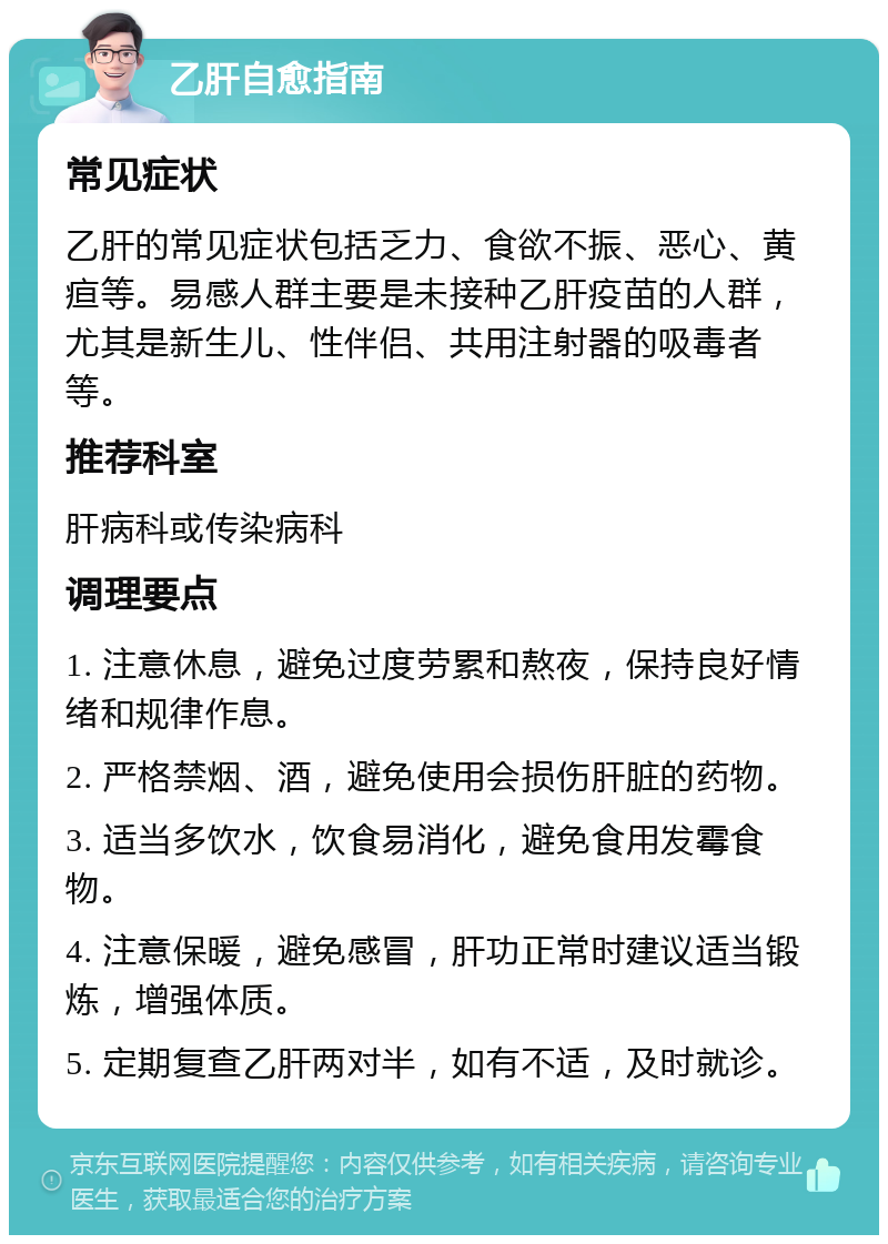 乙肝自愈指南 常见症状 乙肝的常见症状包括乏力、食欲不振、恶心、黄疸等。易感人群主要是未接种乙肝疫苗的人群，尤其是新生儿、性伴侣、共用注射器的吸毒者等。 推荐科室 肝病科或传染病科 调理要点 1. 注意休息，避免过度劳累和熬夜，保持良好情绪和规律作息。 2. 严格禁烟、酒，避免使用会损伤肝脏的药物。 3. 适当多饮水，饮食易消化，避免食用发霉食物。 4. 注意保暖，避免感冒，肝功正常时建议适当锻炼，增强体质。 5. 定期复查乙肝两对半，如有不适，及时就诊。