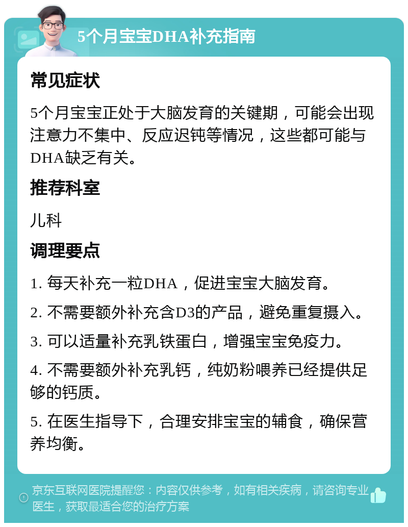 5个月宝宝DHA补充指南 常见症状 5个月宝宝正处于大脑发育的关键期，可能会出现注意力不集中、反应迟钝等情况，这些都可能与DHA缺乏有关。 推荐科室 儿科 调理要点 1. 每天补充一粒DHA，促进宝宝大脑发育。 2. 不需要额外补充含D3的产品，避免重复摄入。 3. 可以适量补充乳铁蛋白，增强宝宝免疫力。 4. 不需要额外补充乳钙，纯奶粉喂养已经提供足够的钙质。 5. 在医生指导下，合理安排宝宝的辅食，确保营养均衡。