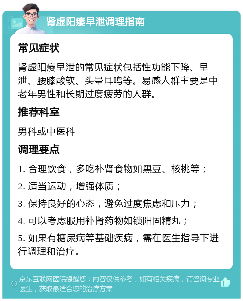 肾虚阳痿早泄调理指南 常见症状 肾虚阳痿早泄的常见症状包括性功能下降、早泄、腰膝酸软、头晕耳鸣等。易感人群主要是中老年男性和长期过度疲劳的人群。 推荐科室 男科或中医科 调理要点 1. 合理饮食，多吃补肾食物如黑豆、核桃等； 2. 适当运动，增强体质； 3. 保持良好的心态，避免过度焦虑和压力； 4. 可以考虑服用补肾药物如锁阳固精丸； 5. 如果有糖尿病等基础疾病，需在医生指导下进行调理和治疗。