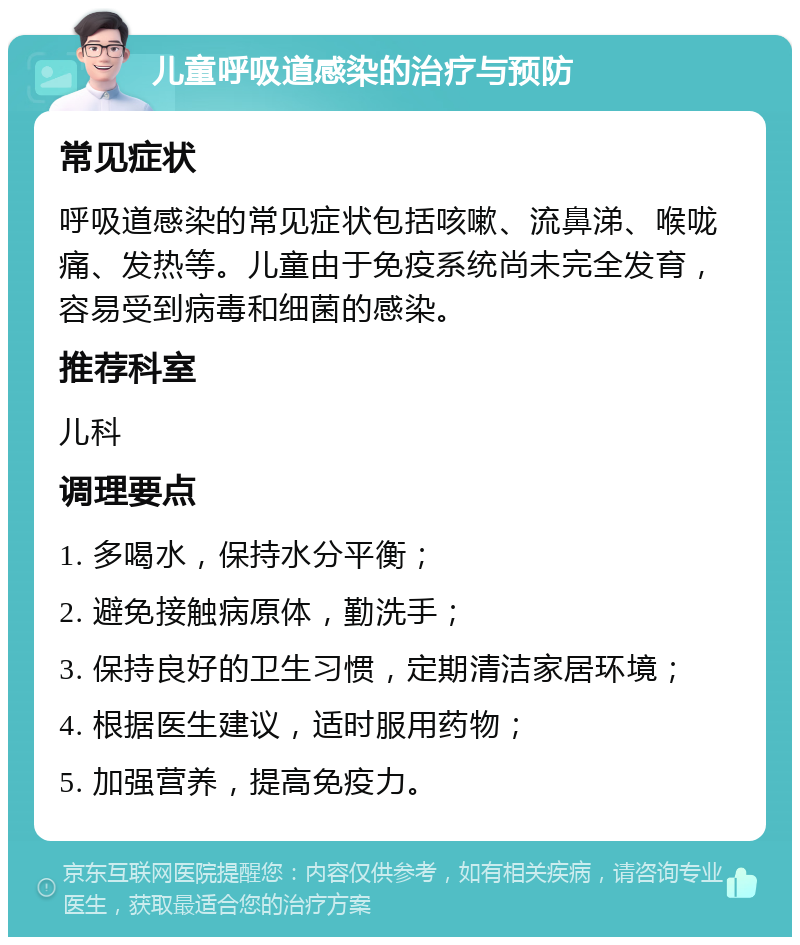 儿童呼吸道感染的治疗与预防 常见症状 呼吸道感染的常见症状包括咳嗽、流鼻涕、喉咙痛、发热等。儿童由于免疫系统尚未完全发育，容易受到病毒和细菌的感染。 推荐科室 儿科 调理要点 1. 多喝水，保持水分平衡； 2. 避免接触病原体，勤洗手； 3. 保持良好的卫生习惯，定期清洁家居环境； 4. 根据医生建议，适时服用药物； 5. 加强营养，提高免疫力。