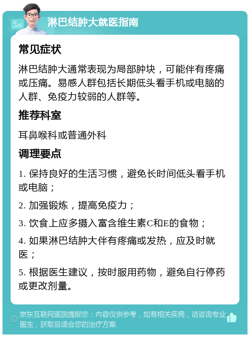 淋巴结肿大就医指南 常见症状 淋巴结肿大通常表现为局部肿块，可能伴有疼痛或压痛。易感人群包括长期低头看手机或电脑的人群、免疫力较弱的人群等。 推荐科室 耳鼻喉科或普通外科 调理要点 1. 保持良好的生活习惯，避免长时间低头看手机或电脑； 2. 加强锻炼，提高免疫力； 3. 饮食上应多摄入富含维生素C和E的食物； 4. 如果淋巴结肿大伴有疼痛或发热，应及时就医； 5. 根据医生建议，按时服用药物，避免自行停药或更改剂量。