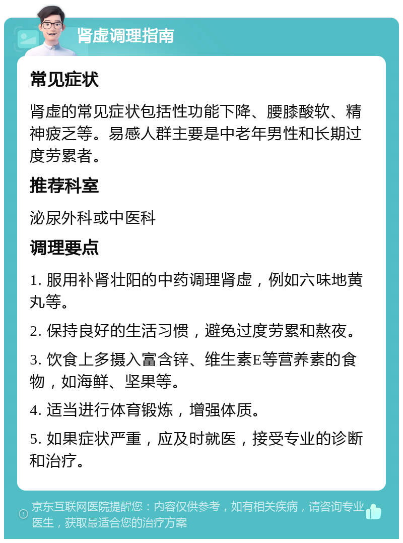 肾虚调理指南 常见症状 肾虚的常见症状包括性功能下降、腰膝酸软、精神疲乏等。易感人群主要是中老年男性和长期过度劳累者。 推荐科室 泌尿外科或中医科 调理要点 1. 服用补肾壮阳的中药调理肾虚，例如六味地黄丸等。 2. 保持良好的生活习惯，避免过度劳累和熬夜。 3. 饮食上多摄入富含锌、维生素E等营养素的食物，如海鲜、坚果等。 4. 适当进行体育锻炼，增强体质。 5. 如果症状严重，应及时就医，接受专业的诊断和治疗。