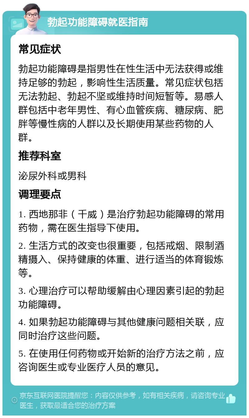 勃起功能障碍就医指南 常见症状 勃起功能障碍是指男性在性生活中无法获得或维持足够的勃起，影响性生活质量。常见症状包括无法勃起、勃起不坚或维持时间短暂等。易感人群包括中老年男性、有心血管疾病、糖尿病、肥胖等慢性病的人群以及长期使用某些药物的人群。 推荐科室 泌尿外科或男科 调理要点 1. 西地那非（千威）是治疗勃起功能障碍的常用药物，需在医生指导下使用。 2. 生活方式的改变也很重要，包括戒烟、限制酒精摄入、保持健康的体重、进行适当的体育锻炼等。 3. 心理治疗可以帮助缓解由心理因素引起的勃起功能障碍。 4. 如果勃起功能障碍与其他健康问题相关联，应同时治疗这些问题。 5. 在使用任何药物或开始新的治疗方法之前，应咨询医生或专业医疗人员的意见。