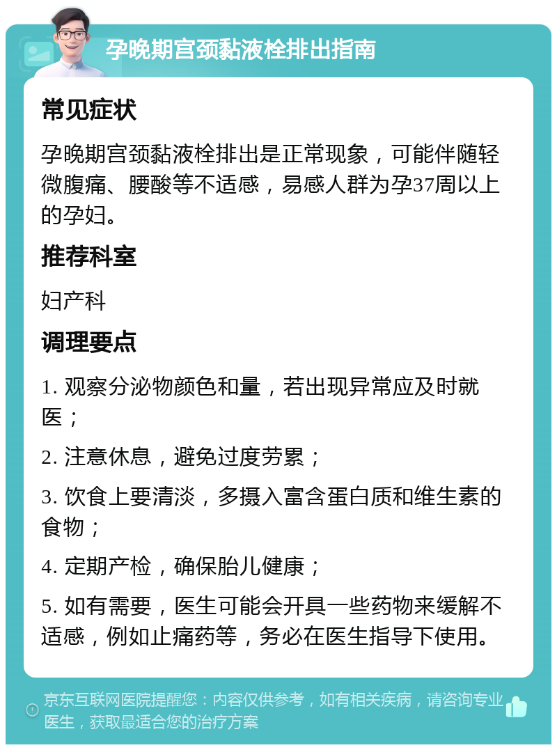 孕晚期宫颈黏液栓排出指南 常见症状 孕晚期宫颈黏液栓排出是正常现象，可能伴随轻微腹痛、腰酸等不适感，易感人群为孕37周以上的孕妇。 推荐科室 妇产科 调理要点 1. 观察分泌物颜色和量，若出现异常应及时就医； 2. 注意休息，避免过度劳累； 3. 饮食上要清淡，多摄入富含蛋白质和维生素的食物； 4. 定期产检，确保胎儿健康； 5. 如有需要，医生可能会开具一些药物来缓解不适感，例如止痛药等，务必在医生指导下使用。