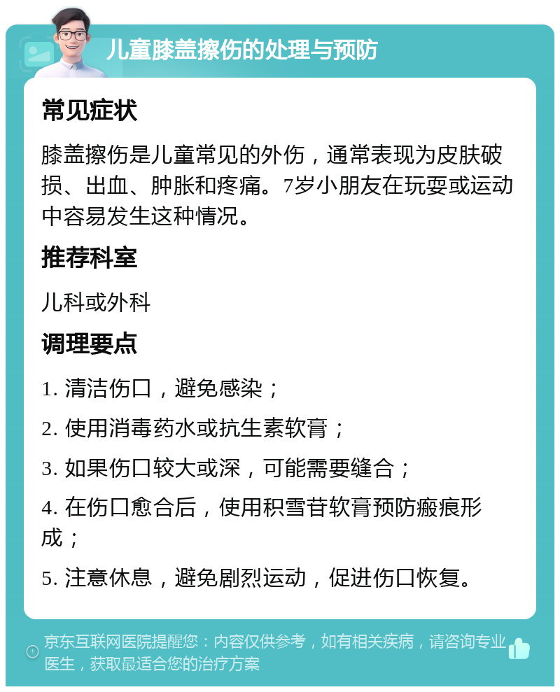 儿童膝盖擦伤的处理与预防 常见症状 膝盖擦伤是儿童常见的外伤，通常表现为皮肤破损、出血、肿胀和疼痛。7岁小朋友在玩耍或运动中容易发生这种情况。 推荐科室 儿科或外科 调理要点 1. 清洁伤口，避免感染； 2. 使用消毒药水或抗生素软膏； 3. 如果伤口较大或深，可能需要缝合； 4. 在伤口愈合后，使用积雪苷软膏预防瘢痕形成； 5. 注意休息，避免剧烈运动，促进伤口恢复。