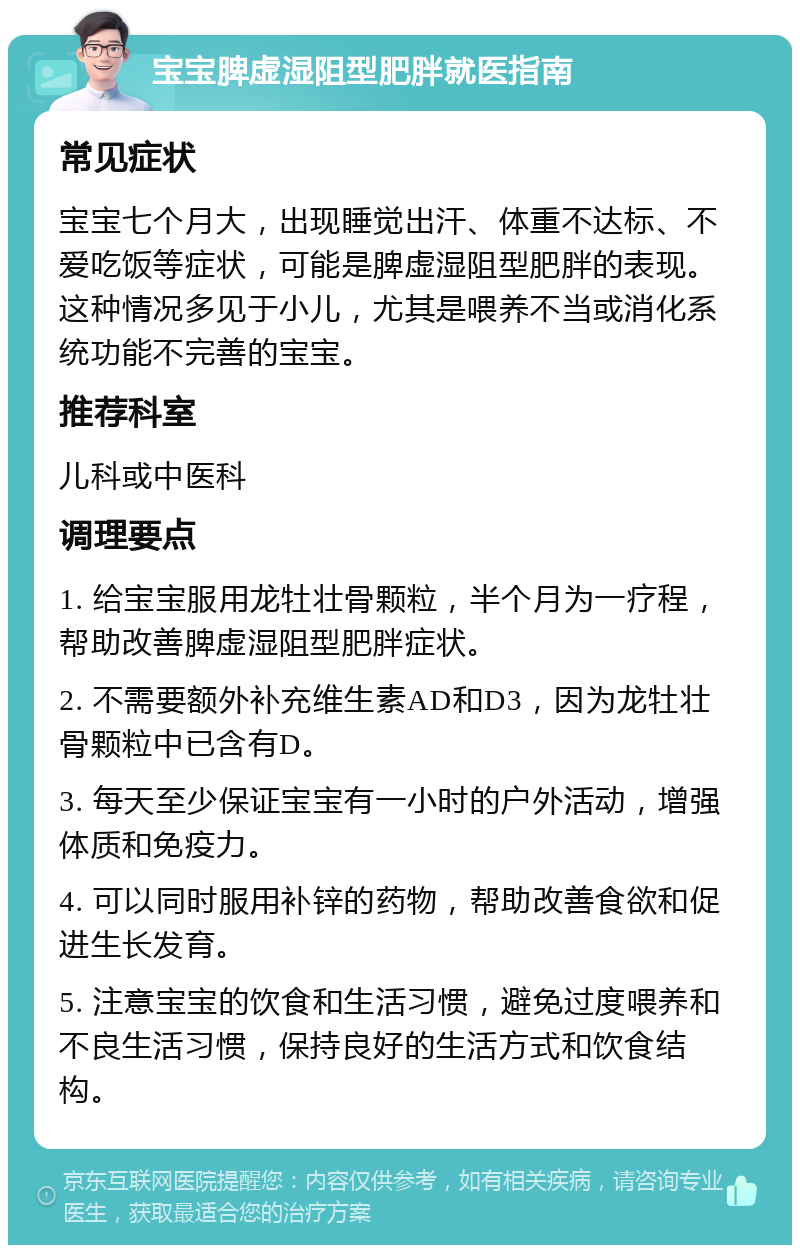 宝宝脾虚湿阻型肥胖就医指南 常见症状 宝宝七个月大，出现睡觉出汗、体重不达标、不爱吃饭等症状，可能是脾虚湿阻型肥胖的表现。这种情况多见于小儿，尤其是喂养不当或消化系统功能不完善的宝宝。 推荐科室 儿科或中医科 调理要点 1. 给宝宝服用龙牡壮骨颗粒，半个月为一疗程，帮助改善脾虚湿阻型肥胖症状。 2. 不需要额外补充维生素AD和D3，因为龙牡壮骨颗粒中已含有D。 3. 每天至少保证宝宝有一小时的户外活动，增强体质和免疫力。 4. 可以同时服用补锌的药物，帮助改善食欲和促进生长发育。 5. 注意宝宝的饮食和生活习惯，避免过度喂养和不良生活习惯，保持良好的生活方式和饮食结构。