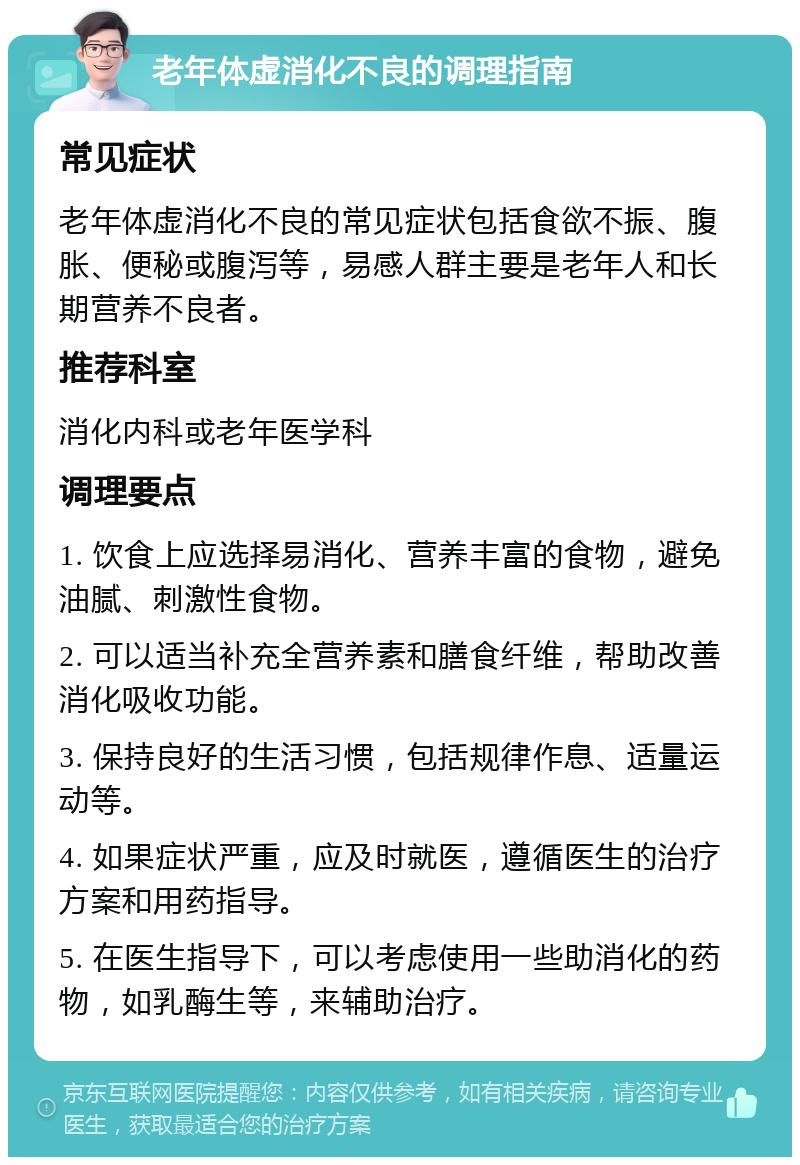 老年体虚消化不良的调理指南 常见症状 老年体虚消化不良的常见症状包括食欲不振、腹胀、便秘或腹泻等，易感人群主要是老年人和长期营养不良者。 推荐科室 消化内科或老年医学科 调理要点 1. 饮食上应选择易消化、营养丰富的食物，避免油腻、刺激性食物。 2. 可以适当补充全营养素和膳食纤维，帮助改善消化吸收功能。 3. 保持良好的生活习惯，包括规律作息、适量运动等。 4. 如果症状严重，应及时就医，遵循医生的治疗方案和用药指导。 5. 在医生指导下，可以考虑使用一些助消化的药物，如乳酶生等，来辅助治疗。