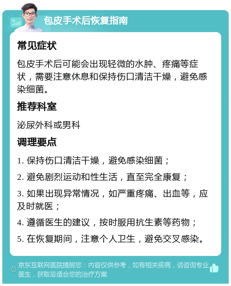 包皮手术后恢复指南 常见症状 包皮手术后可能会出现轻微的水肿、疼痛等症状，需要注意休息和保持伤口清洁干燥，避免感染细菌。 推荐科室 泌尿外科或男科 调理要点 1. 保持伤口清洁干燥，避免感染细菌； 2. 避免剧烈运动和性生活，直至完全康复； 3. 如果出现异常情况，如严重疼痛、出血等，应及时就医； 4. 遵循医生的建议，按时服用抗生素等药物； 5. 在恢复期间，注意个人卫生，避免交叉感染。