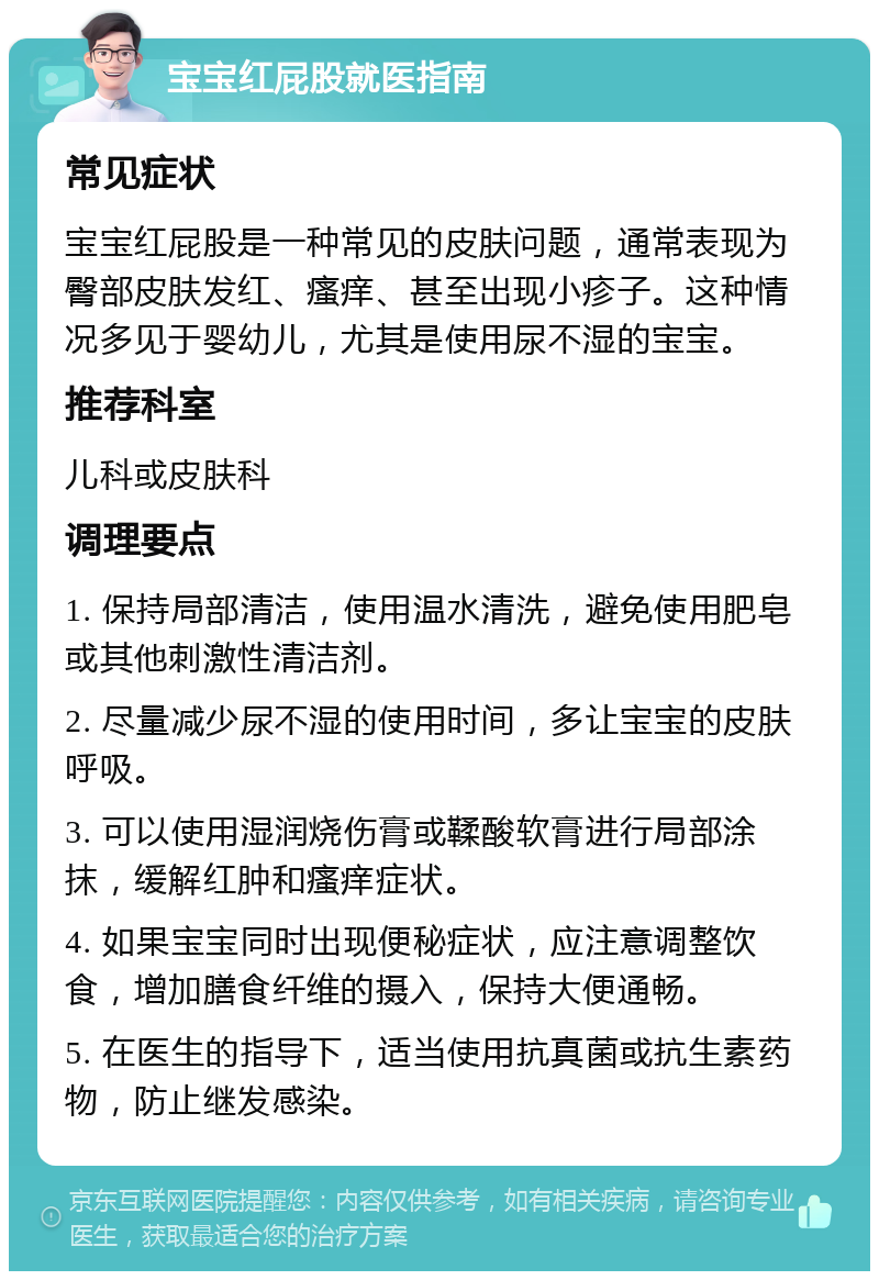 宝宝红屁股就医指南 常见症状 宝宝红屁股是一种常见的皮肤问题，通常表现为臀部皮肤发红、瘙痒、甚至出现小疹子。这种情况多见于婴幼儿，尤其是使用尿不湿的宝宝。 推荐科室 儿科或皮肤科 调理要点 1. 保持局部清洁，使用温水清洗，避免使用肥皂或其他刺激性清洁剂。 2. 尽量减少尿不湿的使用时间，多让宝宝的皮肤呼吸。 3. 可以使用湿润烧伤膏或鞣酸软膏进行局部涂抹，缓解红肿和瘙痒症状。 4. 如果宝宝同时出现便秘症状，应注意调整饮食，增加膳食纤维的摄入，保持大便通畅。 5. 在医生的指导下，适当使用抗真菌或抗生素药物，防止继发感染。