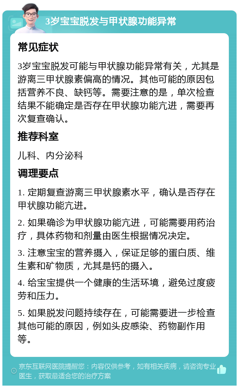 3岁宝宝脱发与甲状腺功能异常 常见症状 3岁宝宝脱发可能与甲状腺功能异常有关，尤其是游离三甲状腺素偏高的情况。其他可能的原因包括营养不良、缺钙等。需要注意的是，单次检查结果不能确定是否存在甲状腺功能亢进，需要再次复查确认。 推荐科室 儿科、内分泌科 调理要点 1. 定期复查游离三甲状腺素水平，确认是否存在甲状腺功能亢进。 2. 如果确诊为甲状腺功能亢进，可能需要用药治疗，具体药物和剂量由医生根据情况决定。 3. 注意宝宝的营养摄入，保证足够的蛋白质、维生素和矿物质，尤其是钙的摄入。 4. 给宝宝提供一个健康的生活环境，避免过度疲劳和压力。 5. 如果脱发问题持续存在，可能需要进一步检查其他可能的原因，例如头皮感染、药物副作用等。