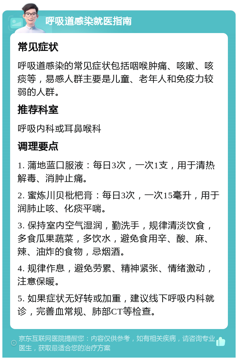 呼吸道感染就医指南 常见症状 呼吸道感染的常见症状包括咽喉肿痛、咳嗽、咳痰等，易感人群主要是儿童、老年人和免疫力较弱的人群。 推荐科室 呼吸内科或耳鼻喉科 调理要点 1. 蒲地蓝口服液：每日3次，一次1支，用于清热解毒、消肿止痛。 2. 蜜炼川贝枇杷膏：每日3次，一次15毫升，用于润肺止咳、化痰平喘。 3. 保持室内空气湿润，勤洗手，规律清淡饮食，多食瓜果蔬菜，多饮水，避免食用辛、酸、麻、辣、油炸的食物，忌烟酒。 4. 规律作息，避免劳累、精神紧张、情绪激动，注意保暖。 5. 如果症状无好转或加重，建议线下呼吸内科就诊，完善血常规、肺部CT等检查。