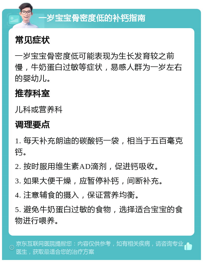 一岁宝宝骨密度低的补钙指南 常见症状 一岁宝宝骨密度低可能表现为生长发育较之前慢，牛奶蛋白过敏等症状，易感人群为一岁左右的婴幼儿。 推荐科室 儿科或营养科 调理要点 1. 每天补充朗迪的碳酸钙一袋，相当于五百毫克钙。 2. 按时服用维生素AD滴剂，促进钙吸收。 3. 如果大便干燥，应暂停补钙，间断补充。 4. 注意辅食的摄入，保证营养均衡。 5. 避免牛奶蛋白过敏的食物，选择适合宝宝的食物进行喂养。