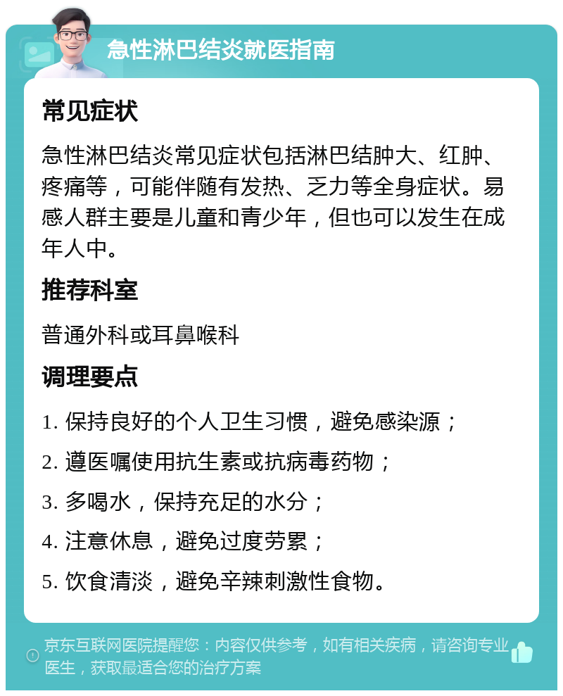 急性淋巴结炎就医指南 常见症状 急性淋巴结炎常见症状包括淋巴结肿大、红肿、疼痛等，可能伴随有发热、乏力等全身症状。易感人群主要是儿童和青少年，但也可以发生在成年人中。 推荐科室 普通外科或耳鼻喉科 调理要点 1. 保持良好的个人卫生习惯，避免感染源； 2. 遵医嘱使用抗生素或抗病毒药物； 3. 多喝水，保持充足的水分； 4. 注意休息，避免过度劳累； 5. 饮食清淡，避免辛辣刺激性食物。