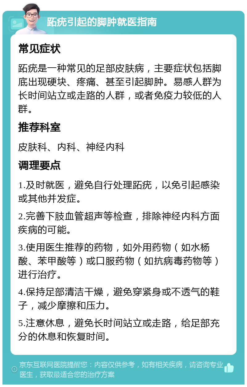 跖疣引起的脚肿就医指南 常见症状 跖疣是一种常见的足部皮肤病，主要症状包括脚底出现硬块、疼痛、甚至引起脚肿。易感人群为长时间站立或走路的人群，或者免疫力较低的人群。 推荐科室 皮肤科、内科、神经内科 调理要点 1.及时就医，避免自行处理跖疣，以免引起感染或其他并发症。 2.完善下肢血管超声等检查，排除神经内科方面疾病的可能。 3.使用医生推荐的药物，如外用药物（如水杨酸、苯甲酸等）或口服药物（如抗病毒药物等）进行治疗。 4.保持足部清洁干燥，避免穿紧身或不透气的鞋子，减少摩擦和压力。 5.注意休息，避免长时间站立或走路，给足部充分的休息和恢复时间。