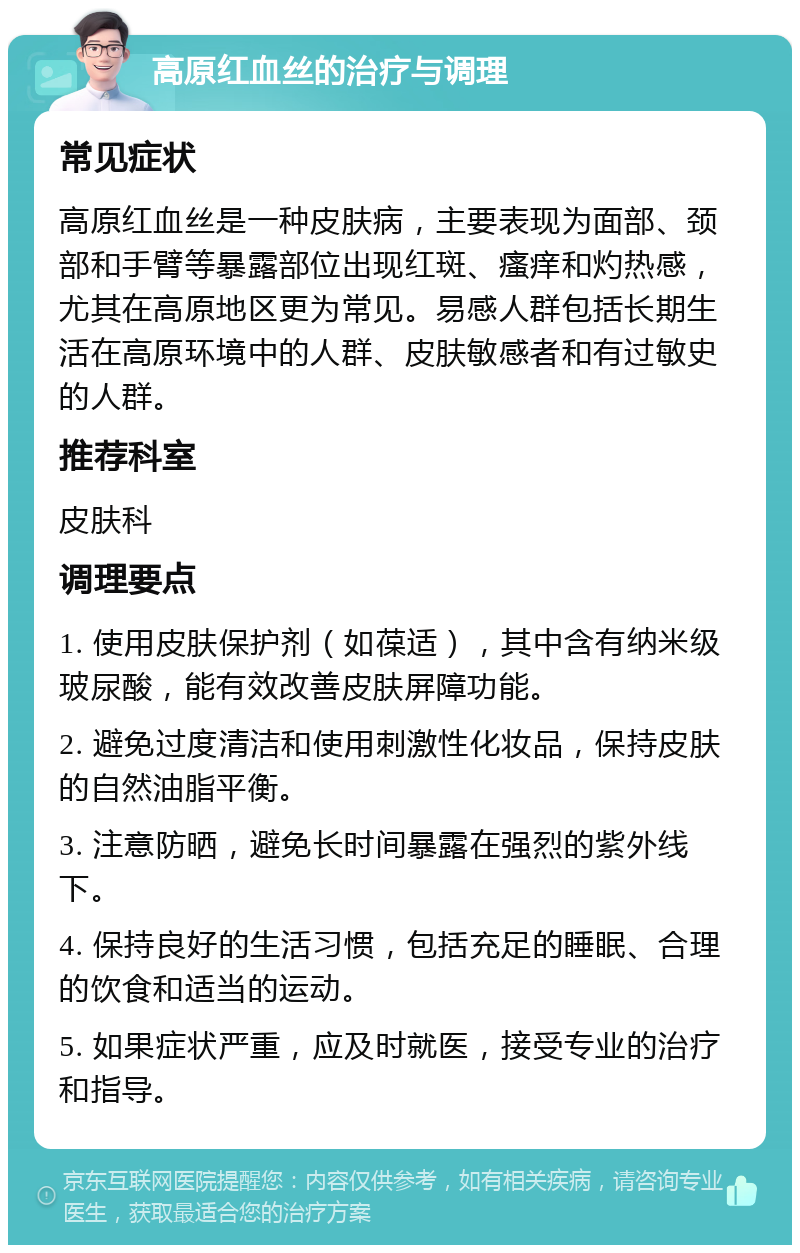 高原红血丝的治疗与调理 常见症状 高原红血丝是一种皮肤病，主要表现为面部、颈部和手臂等暴露部位出现红斑、瘙痒和灼热感，尤其在高原地区更为常见。易感人群包括长期生活在高原环境中的人群、皮肤敏感者和有过敏史的人群。 推荐科室 皮肤科 调理要点 1. 使用皮肤保护剂（如葆适），其中含有纳米级玻尿酸，能有效改善皮肤屏障功能。 2. 避免过度清洁和使用刺激性化妆品，保持皮肤的自然油脂平衡。 3. 注意防晒，避免长时间暴露在强烈的紫外线下。 4. 保持良好的生活习惯，包括充足的睡眠、合理的饮食和适当的运动。 5. 如果症状严重，应及时就医，接受专业的治疗和指导。