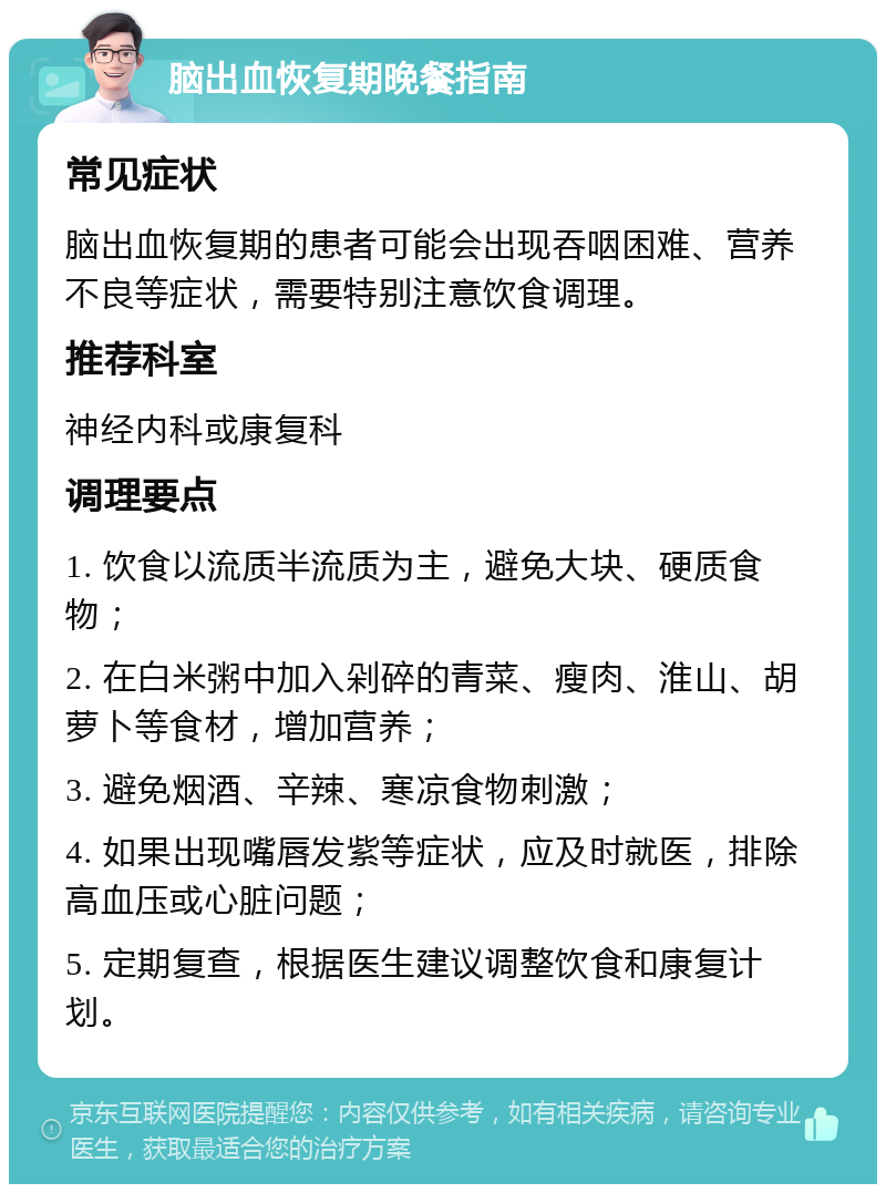 脑出血恢复期晚餐指南 常见症状 脑出血恢复期的患者可能会出现吞咽困难、营养不良等症状，需要特别注意饮食调理。 推荐科室 神经内科或康复科 调理要点 1. 饮食以流质半流质为主，避免大块、硬质食物； 2. 在白米粥中加入剁碎的青菜、瘦肉、淮山、胡萝卜等食材，增加营养； 3. 避免烟酒、辛辣、寒凉食物刺激； 4. 如果出现嘴唇发紫等症状，应及时就医，排除高血压或心脏问题； 5. 定期复查，根据医生建议调整饮食和康复计划。