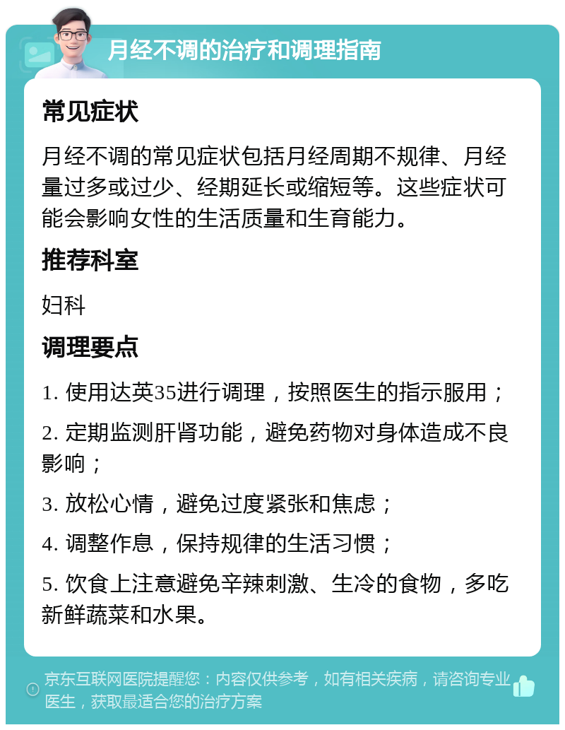 月经不调的治疗和调理指南 常见症状 月经不调的常见症状包括月经周期不规律、月经量过多或过少、经期延长或缩短等。这些症状可能会影响女性的生活质量和生育能力。 推荐科室 妇科 调理要点 1. 使用达英35进行调理，按照医生的指示服用； 2. 定期监测肝肾功能，避免药物对身体造成不良影响； 3. 放松心情，避免过度紧张和焦虑； 4. 调整作息，保持规律的生活习惯； 5. 饮食上注意避免辛辣刺激、生冷的食物，多吃新鲜蔬菜和水果。