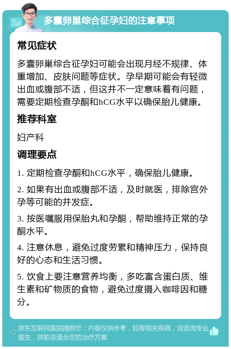 多囊卵巢综合征孕妇的注意事项 常见症状 多囊卵巢综合征孕妇可能会出现月经不规律、体重增加、皮肤问题等症状。孕早期可能会有轻微出血或腹部不适，但这并不一定意味着有问题，需要定期检查孕酮和hCG水平以确保胎儿健康。 推荐科室 妇产科 调理要点 1. 定期检查孕酮和hCG水平，确保胎儿健康。 2. 如果有出血或腹部不适，及时就医，排除宫外孕等可能的并发症。 3. 按医嘱服用保胎丸和孕酮，帮助维持正常的孕酮水平。 4. 注意休息，避免过度劳累和精神压力，保持良好的心态和生活习惯。 5. 饮食上要注意营养均衡，多吃富含蛋白质、维生素和矿物质的食物，避免过度摄入咖啡因和糖分。