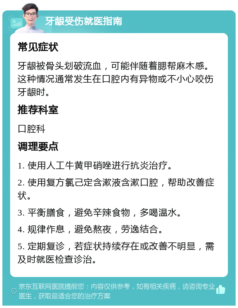 牙龈受伤就医指南 常见症状 牙龈被骨头划破流血，可能伴随着腮帮麻木感。这种情况通常发生在口腔内有异物或不小心咬伤牙龈时。 推荐科室 口腔科 调理要点 1. 使用人工牛黄甲硝唑进行抗炎治疗。 2. 使用复方氯己定含漱液含漱口腔，帮助改善症状。 3. 平衡膳食，避免辛辣食物，多喝温水。 4. 规律作息，避免熬夜，劳逸结合。 5. 定期复诊，若症状持续存在或改善不明显，需及时就医检查诊治。