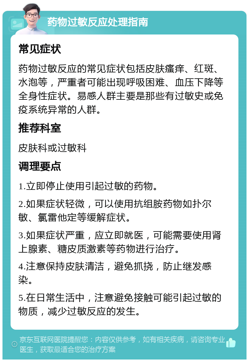 药物过敏反应处理指南 常见症状 药物过敏反应的常见症状包括皮肤瘙痒、红斑、水泡等，严重者可能出现呼吸困难、血压下降等全身性症状。易感人群主要是那些有过敏史或免疫系统异常的人群。 推荐科室 皮肤科或过敏科 调理要点 1.立即停止使用引起过敏的药物。 2.如果症状轻微，可以使用抗组胺药物如扑尔敏、氯雷他定等缓解症状。 3.如果症状严重，应立即就医，可能需要使用肾上腺素、糖皮质激素等药物进行治疗。 4.注意保持皮肤清洁，避免抓挠，防止继发感染。 5.在日常生活中，注意避免接触可能引起过敏的物质，减少过敏反应的发生。