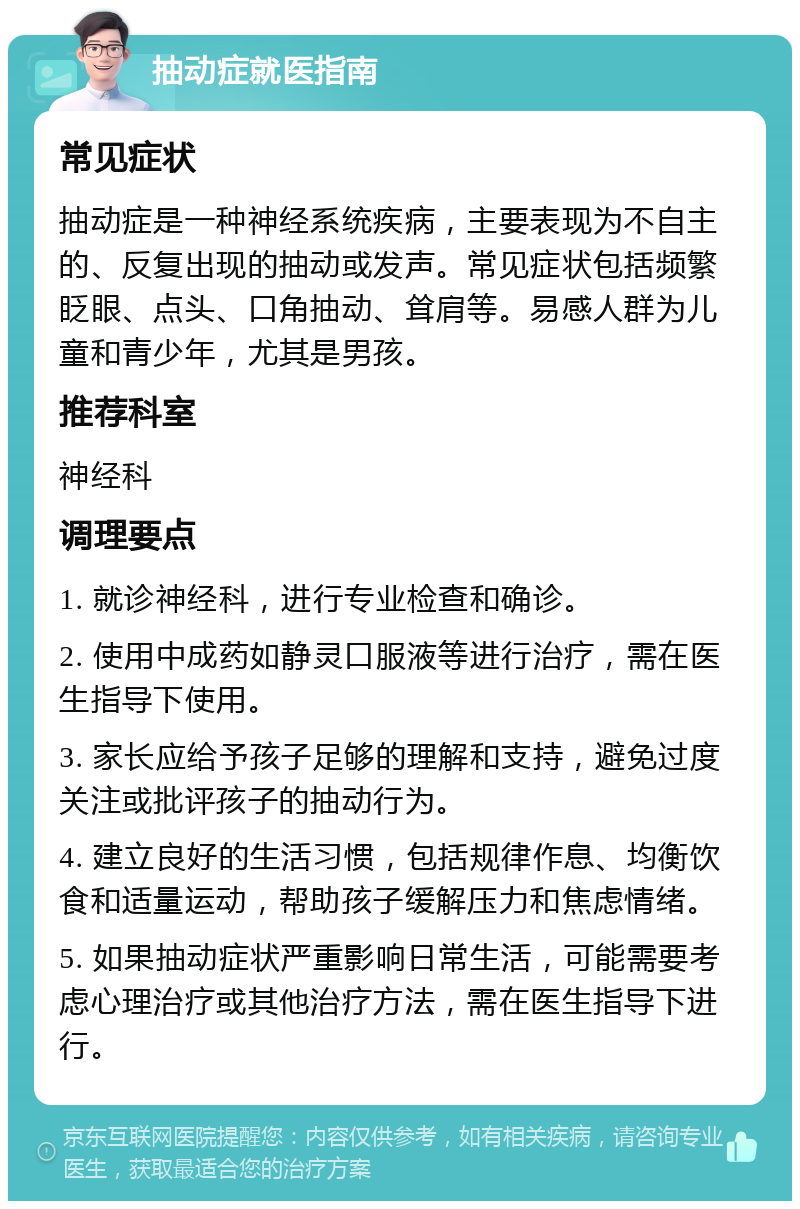 抽动症就医指南 常见症状 抽动症是一种神经系统疾病，主要表现为不自主的、反复出现的抽动或发声。常见症状包括频繁眨眼、点头、口角抽动、耸肩等。易感人群为儿童和青少年，尤其是男孩。 推荐科室 神经科 调理要点 1. 就诊神经科，进行专业检查和确诊。 2. 使用中成药如静灵口服液等进行治疗，需在医生指导下使用。 3. 家长应给予孩子足够的理解和支持，避免过度关注或批评孩子的抽动行为。 4. 建立良好的生活习惯，包括规律作息、均衡饮食和适量运动，帮助孩子缓解压力和焦虑情绪。 5. 如果抽动症状严重影响日常生活，可能需要考虑心理治疗或其他治疗方法，需在医生指导下进行。