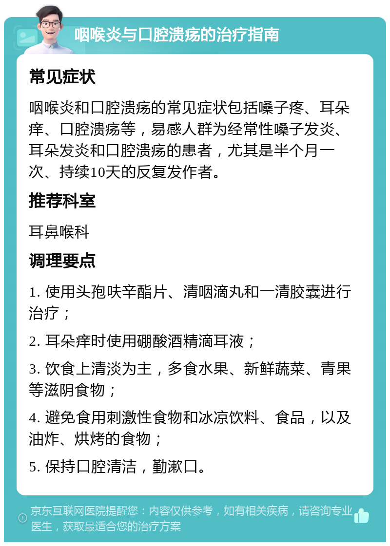 咽喉炎与口腔溃疡的治疗指南 常见症状 咽喉炎和口腔溃疡的常见症状包括嗓子疼、耳朵痒、口腔溃疡等，易感人群为经常性嗓子发炎、耳朵发炎和口腔溃疡的患者，尤其是半个月一次、持续10天的反复发作者。 推荐科室 耳鼻喉科 调理要点 1. 使用头孢呋辛酯片、清咽滴丸和一清胶囊进行治疗； 2. 耳朵痒时使用硼酸酒精滴耳液； 3. 饮食上清淡为主，多食水果、新鲜蔬菜、青果等滋阴食物； 4. 避免食用刺激性食物和冰凉饮料、食品，以及油炸、烘烤的食物； 5. 保持口腔清洁，勤漱口。