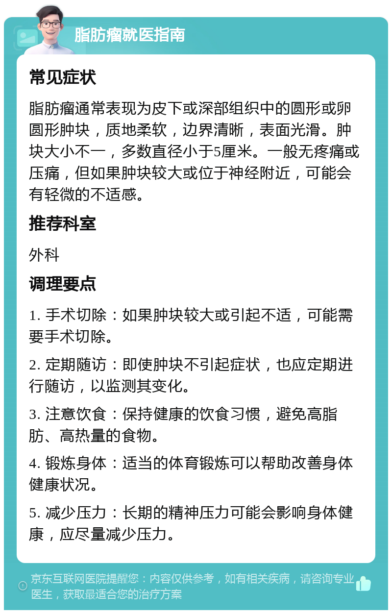 脂肪瘤就医指南 常见症状 脂肪瘤通常表现为皮下或深部组织中的圆形或卵圆形肿块，质地柔软，边界清晰，表面光滑。肿块大小不一，多数直径小于5厘米。一般无疼痛或压痛，但如果肿块较大或位于神经附近，可能会有轻微的不适感。 推荐科室 外科 调理要点 1. 手术切除：如果肿块较大或引起不适，可能需要手术切除。 2. 定期随访：即使肿块不引起症状，也应定期进行随访，以监测其变化。 3. 注意饮食：保持健康的饮食习惯，避免高脂肪、高热量的食物。 4. 锻炼身体：适当的体育锻炼可以帮助改善身体健康状况。 5. 减少压力：长期的精神压力可能会影响身体健康，应尽量减少压力。