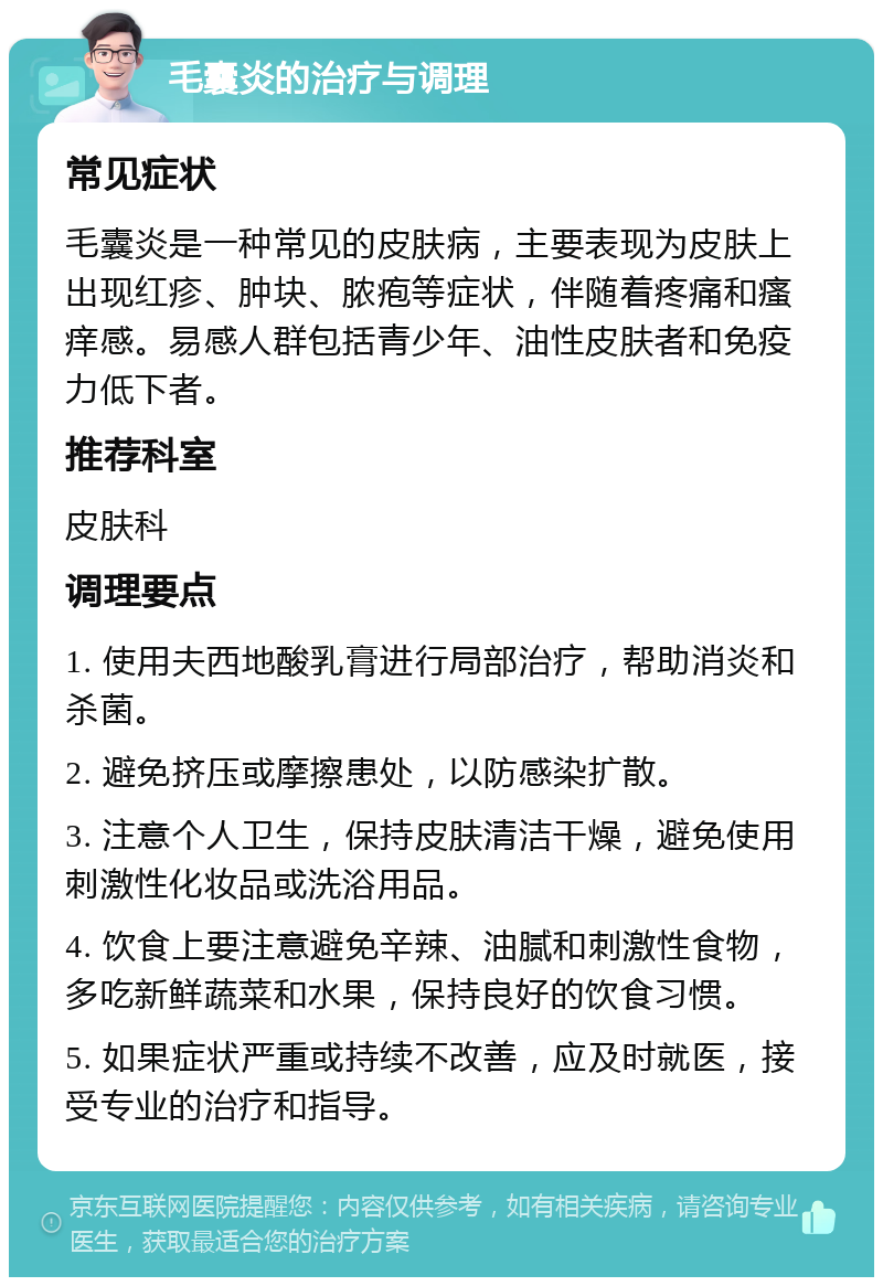 毛囊炎的治疗与调理 常见症状 毛囊炎是一种常见的皮肤病，主要表现为皮肤上出现红疹、肿块、脓疱等症状，伴随着疼痛和瘙痒感。易感人群包括青少年、油性皮肤者和免疫力低下者。 推荐科室 皮肤科 调理要点 1. 使用夫西地酸乳膏进行局部治疗，帮助消炎和杀菌。 2. 避免挤压或摩擦患处，以防感染扩散。 3. 注意个人卫生，保持皮肤清洁干燥，避免使用刺激性化妆品或洗浴用品。 4. 饮食上要注意避免辛辣、油腻和刺激性食物，多吃新鲜蔬菜和水果，保持良好的饮食习惯。 5. 如果症状严重或持续不改善，应及时就医，接受专业的治疗和指导。