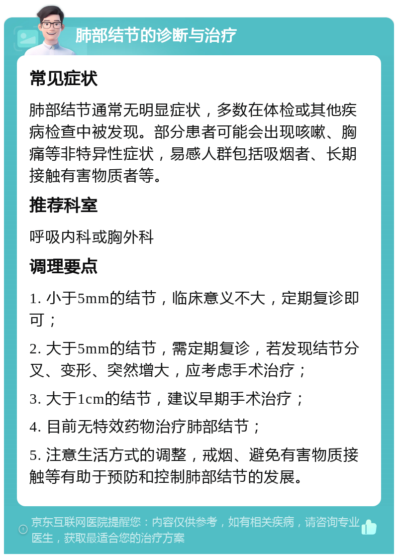 肺部结节的诊断与治疗 常见症状 肺部结节通常无明显症状，多数在体检或其他疾病检查中被发现。部分患者可能会出现咳嗽、胸痛等非特异性症状，易感人群包括吸烟者、长期接触有害物质者等。 推荐科室 呼吸内科或胸外科 调理要点 1. 小于5mm的结节，临床意义不大，定期复诊即可； 2. 大于5mm的结节，需定期复诊，若发现结节分叉、变形、突然增大，应考虑手术治疗； 3. 大于1cm的结节，建议早期手术治疗； 4. 目前无特效药物治疗肺部结节； 5. 注意生活方式的调整，戒烟、避免有害物质接触等有助于预防和控制肺部结节的发展。