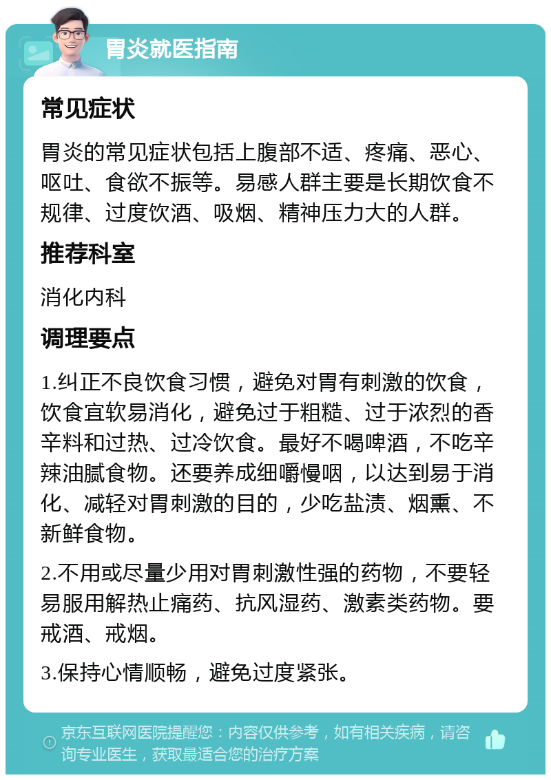 胃炎就医指南 常见症状 胃炎的常见症状包括上腹部不适、疼痛、恶心、呕吐、食欲不振等。易感人群主要是长期饮食不规律、过度饮酒、吸烟、精神压力大的人群。 推荐科室 消化内科 调理要点 1.纠正不良饮食习惯，避免对胃有刺激的饮食，饮食宜软易消化，避免过于粗糙、过于浓烈的香辛料和过热、过冷饮食。最好不喝啤酒，不吃辛辣油腻食物。还要养成细嚼慢咽，以达到易于消化、减轻对胃刺激的目的，少吃盐渍、烟熏、不新鲜食物。 2.不用或尽量少用对胃刺激性强的药物，不要轻易服用解热止痛药、抗风湿药、激素类药物。要戒酒、戒烟。 3.保持心情顺畅，避免过度紧张。