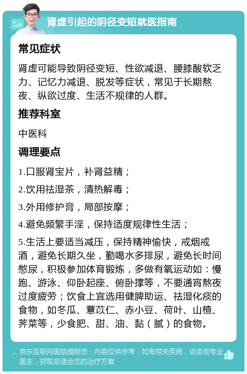 肾虚引起的阴径变短就医指南 常见症状 肾虚可能导致阴径变短、性欲减退、腰膝酸软乏力、记忆力减退、脱发等症状，常见于长期熬夜、纵欲过度、生活不规律的人群。 推荐科室 中医科 调理要点 1.口服肾宝片，补肾益精； 2.饮用祛湿茶，清热解毒； 3.外用修护膏，局部按摩； 4.避免频繁手淫，保持适度规律性生活； 5.生活上要适当减压，保持精神愉快，戒烟戒酒，避免长期久坐，勤喝水多排尿，避免长时间憋尿，积极参加体育锻炼，多做有氧运动如：慢跑、游泳、仰卧起座、俯卧撑等，不要通宵熬夜过度疲劳；饮食上宜选用健脾助运、祛湿化痰的食物，如冬瓜、薏苡仁、赤小豆、荷叶、山楂、荠菜等，少食肥、甜、油、黏（腻）的食物。