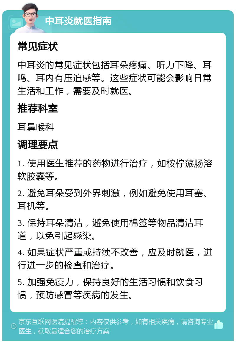 中耳炎就医指南 常见症状 中耳炎的常见症状包括耳朵疼痛、听力下降、耳鸣、耳内有压迫感等。这些症状可能会影响日常生活和工作，需要及时就医。 推荐科室 耳鼻喉科 调理要点 1. 使用医生推荐的药物进行治疗，如桉柠蒎肠溶软胶囊等。 2. 避免耳朵受到外界刺激，例如避免使用耳塞、耳机等。 3. 保持耳朵清洁，避免使用棉签等物品清洁耳道，以免引起感染。 4. 如果症状严重或持续不改善，应及时就医，进行进一步的检查和治疗。 5. 加强免疫力，保持良好的生活习惯和饮食习惯，预防感冒等疾病的发生。