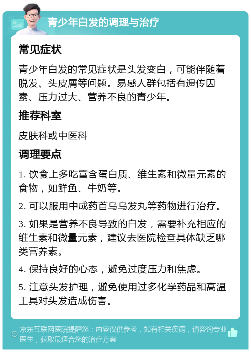 青少年白发的调理与治疗 常见症状 青少年白发的常见症状是头发变白，可能伴随着脱发、头皮屑等问题。易感人群包括有遗传因素、压力过大、营养不良的青少年。 推荐科室 皮肤科或中医科 调理要点 1. 饮食上多吃富含蛋白质、维生素和微量元素的食物，如鲜鱼、牛奶等。 2. 可以服用中成药首乌乌发丸等药物进行治疗。 3. 如果是营养不良导致的白发，需要补充相应的维生素和微量元素，建议去医院检查具体缺乏哪类营养素。 4. 保持良好的心态，避免过度压力和焦虑。 5. 注意头发护理，避免使用过多化学药品和高温工具对头发造成伤害。