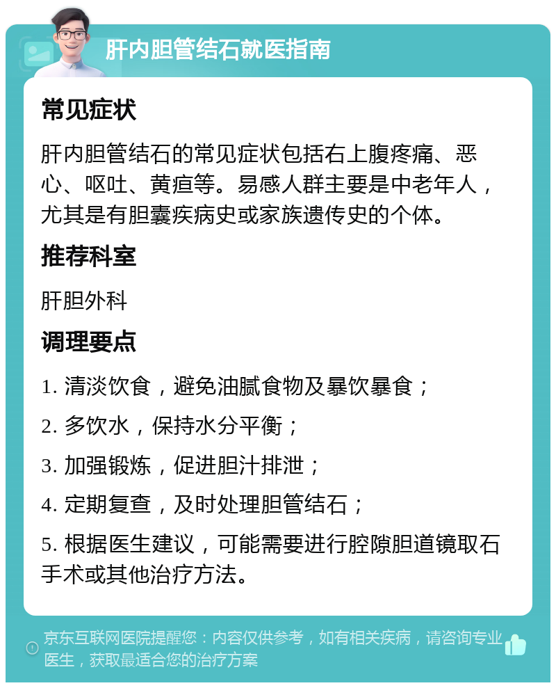 肝内胆管结石就医指南 常见症状 肝内胆管结石的常见症状包括右上腹疼痛、恶心、呕吐、黄疸等。易感人群主要是中老年人，尤其是有胆囊疾病史或家族遗传史的个体。 推荐科室 肝胆外科 调理要点 1. 清淡饮食，避免油腻食物及暴饮暴食； 2. 多饮水，保持水分平衡； 3. 加强锻炼，促进胆汁排泄； 4. 定期复查，及时处理胆管结石； 5. 根据医生建议，可能需要进行腔隙胆道镜取石手术或其他治疗方法。