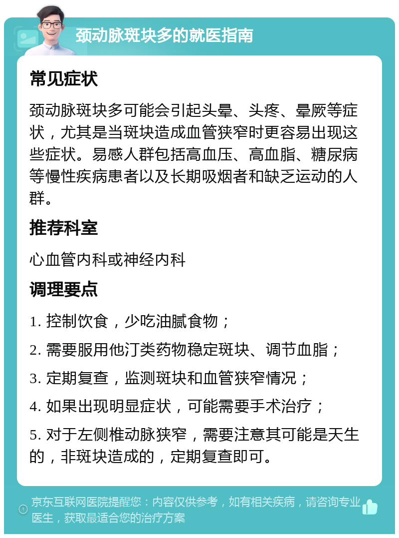 颈动脉斑块多的就医指南 常见症状 颈动脉斑块多可能会引起头晕、头疼、晕厥等症状，尤其是当斑块造成血管狭窄时更容易出现这些症状。易感人群包括高血压、高血脂、糖尿病等慢性疾病患者以及长期吸烟者和缺乏运动的人群。 推荐科室 心血管内科或神经内科 调理要点 1. 控制饮食，少吃油腻食物； 2. 需要服用他汀类药物稳定斑块、调节血脂； 3. 定期复查，监测斑块和血管狭窄情况； 4. 如果出现明显症状，可能需要手术治疗； 5. 对于左侧椎动脉狭窄，需要注意其可能是天生的，非斑块造成的，定期复查即可。