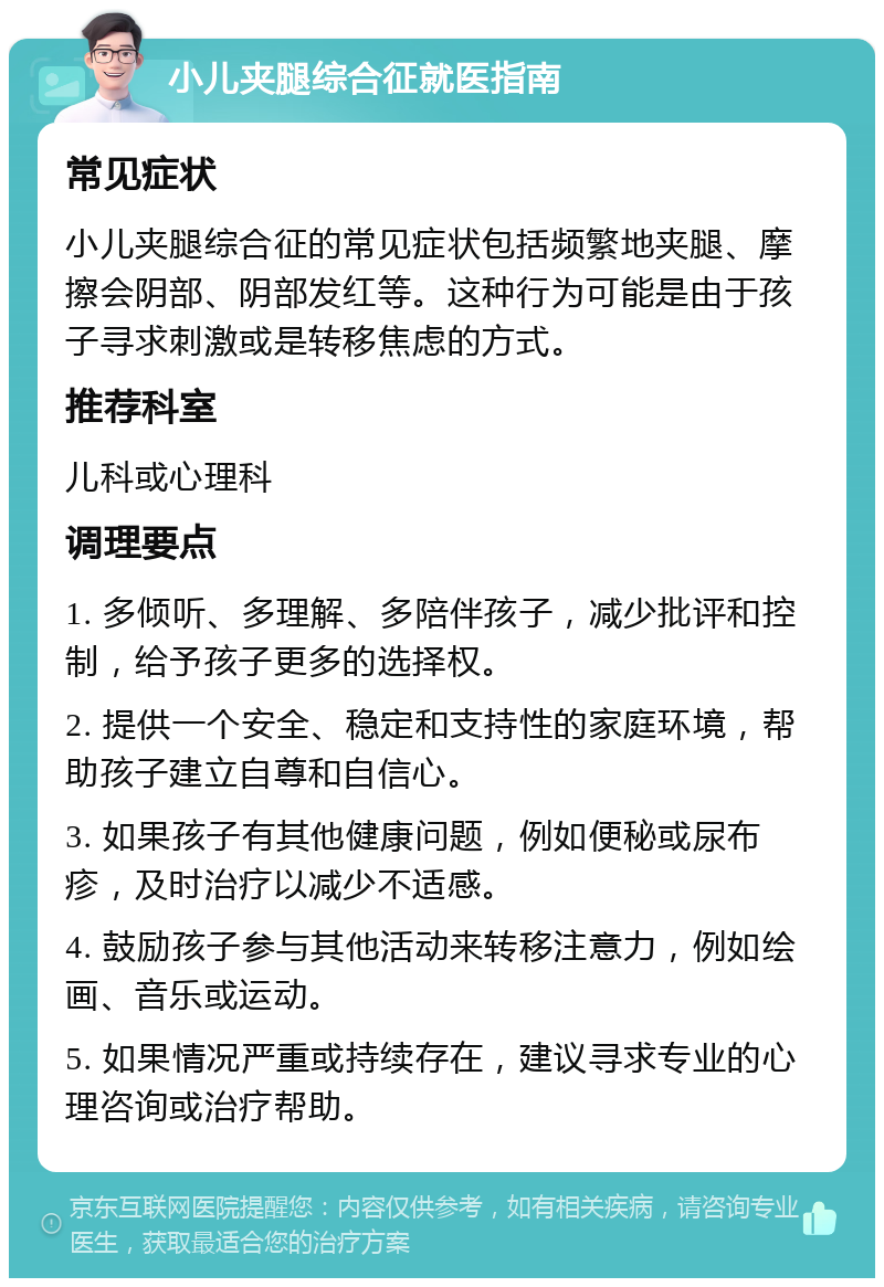 小儿夹腿综合征就医指南 常见症状 小儿夹腿综合征的常见症状包括频繁地夹腿、摩擦会阴部、阴部发红等。这种行为可能是由于孩子寻求刺激或是转移焦虑的方式。 推荐科室 儿科或心理科 调理要点 1. 多倾听、多理解、多陪伴孩子，减少批评和控制，给予孩子更多的选择权。 2. 提供一个安全、稳定和支持性的家庭环境，帮助孩子建立自尊和自信心。 3. 如果孩子有其他健康问题，例如便秘或尿布疹，及时治疗以减少不适感。 4. 鼓励孩子参与其他活动来转移注意力，例如绘画、音乐或运动。 5. 如果情况严重或持续存在，建议寻求专业的心理咨询或治疗帮助。