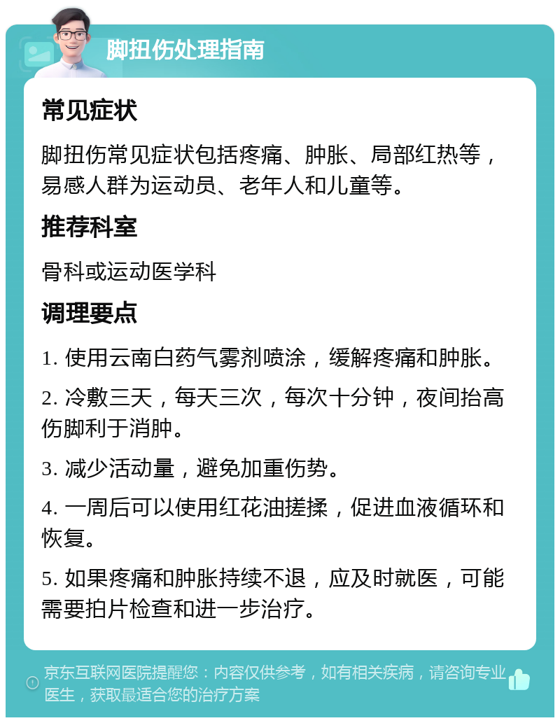 脚扭伤处理指南 常见症状 脚扭伤常见症状包括疼痛、肿胀、局部红热等，易感人群为运动员、老年人和儿童等。 推荐科室 骨科或运动医学科 调理要点 1. 使用云南白药气雾剂喷涂，缓解疼痛和肿胀。 2. 冷敷三天，每天三次，每次十分钟，夜间抬高伤脚利于消肿。 3. 减少活动量，避免加重伤势。 4. 一周后可以使用红花油搓揉，促进血液循环和恢复。 5. 如果疼痛和肿胀持续不退，应及时就医，可能需要拍片检查和进一步治疗。