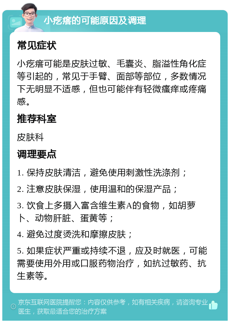 小疙瘩的可能原因及调理 常见症状 小疙瘩可能是皮肤过敏、毛囊炎、脂溢性角化症等引起的，常见于手臂、面部等部位，多数情况下无明显不适感，但也可能伴有轻微瘙痒或疼痛感。 推荐科室 皮肤科 调理要点 1. 保持皮肤清洁，避免使用刺激性洗涤剂； 2. 注意皮肤保湿，使用温和的保湿产品； 3. 饮食上多摄入富含维生素A的食物，如胡萝卜、动物肝脏、蛋黄等； 4. 避免过度烫洗和摩擦皮肤； 5. 如果症状严重或持续不退，应及时就医，可能需要使用外用或口服药物治疗，如抗过敏药、抗生素等。