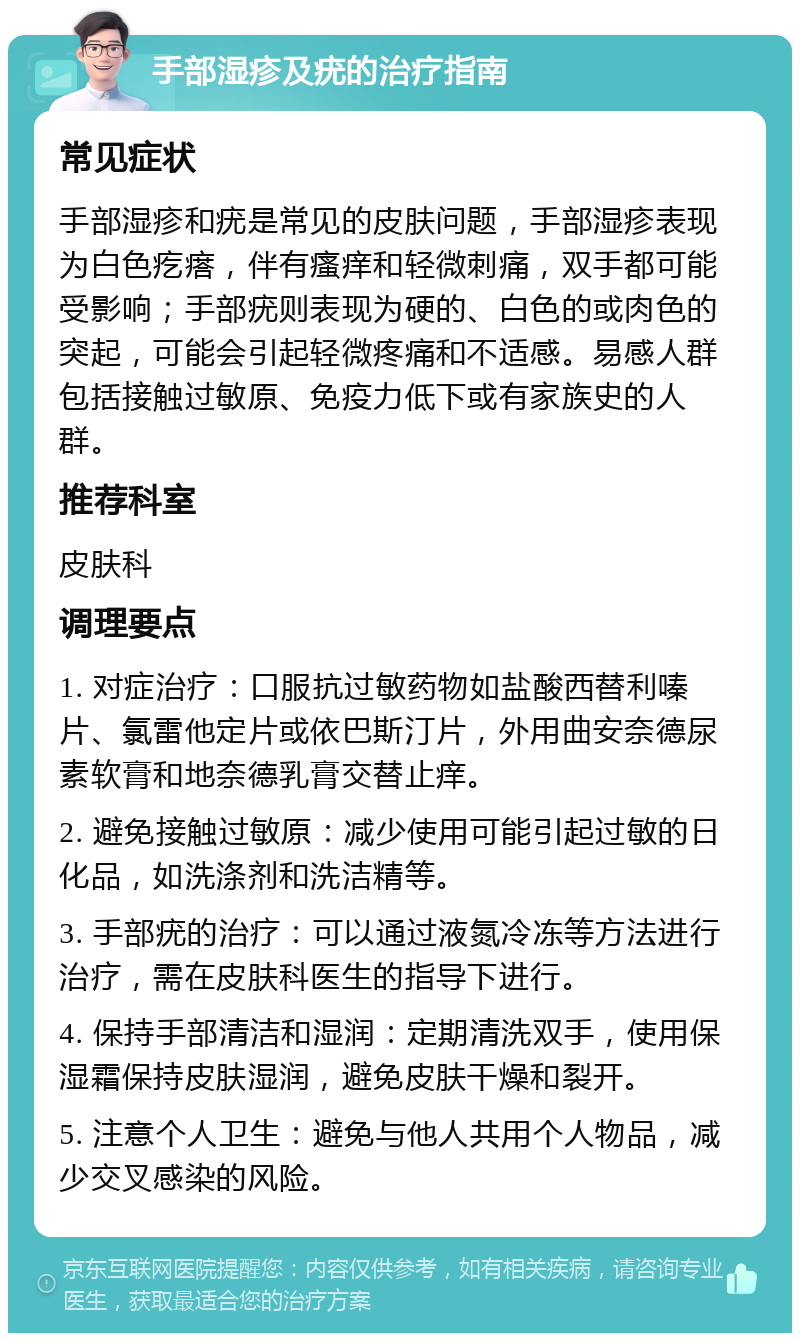 手部湿疹及疣的治疗指南 常见症状 手部湿疹和疣是常见的皮肤问题，手部湿疹表现为白色疙瘩，伴有瘙痒和轻微刺痛，双手都可能受影响；手部疣则表现为硬的、白色的或肉色的突起，可能会引起轻微疼痛和不适感。易感人群包括接触过敏原、免疫力低下或有家族史的人群。 推荐科室 皮肤科 调理要点 1. 对症治疗：口服抗过敏药物如盐酸西替利嗪片、氯雷他定片或依巴斯汀片，外用曲安奈德尿素软膏和地奈德乳膏交替止痒。 2. 避免接触过敏原：减少使用可能引起过敏的日化品，如洗涤剂和洗洁精等。 3. 手部疣的治疗：可以通过液氮冷冻等方法进行治疗，需在皮肤科医生的指导下进行。 4. 保持手部清洁和湿润：定期清洗双手，使用保湿霜保持皮肤湿润，避免皮肤干燥和裂开。 5. 注意个人卫生：避免与他人共用个人物品，减少交叉感染的风险。