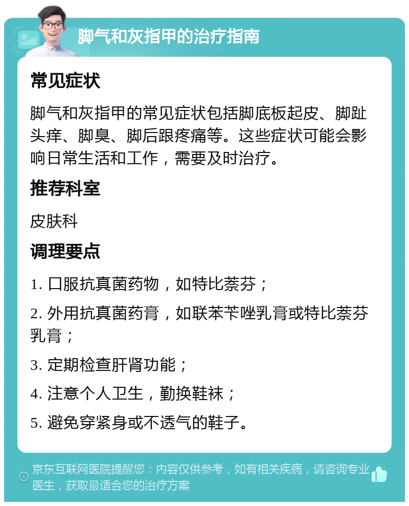 脚气和灰指甲的治疗指南 常见症状 脚气和灰指甲的常见症状包括脚底板起皮、脚趾头痒、脚臭、脚后跟疼痛等。这些症状可能会影响日常生活和工作，需要及时治疗。 推荐科室 皮肤科 调理要点 1. 口服抗真菌药物，如特比萘芬； 2. 外用抗真菌药膏，如联苯苄唑乳膏或特比萘芬乳膏； 3. 定期检查肝肾功能； 4. 注意个人卫生，勤换鞋袜； 5. 避免穿紧身或不透气的鞋子。