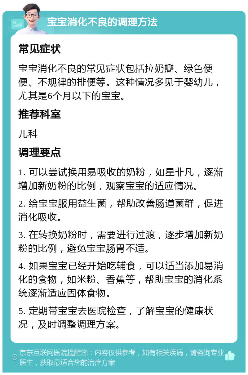 宝宝消化不良的调理方法 常见症状 宝宝消化不良的常见症状包括拉奶瓣、绿色便便、不规律的排便等。这种情况多见于婴幼儿，尤其是6个月以下的宝宝。 推荐科室 儿科 调理要点 1. 可以尝试换用易吸收的奶粉，如星非凡，逐渐增加新奶粉的比例，观察宝宝的适应情况。 2. 给宝宝服用益生菌，帮助改善肠道菌群，促进消化吸收。 3. 在转换奶粉时，需要进行过渡，逐步增加新奶粉的比例，避免宝宝肠胃不适。 4. 如果宝宝已经开始吃辅食，可以适当添加易消化的食物，如米粉、香蕉等，帮助宝宝的消化系统逐渐适应固体食物。 5. 定期带宝宝去医院检查，了解宝宝的健康状况，及时调整调理方案。