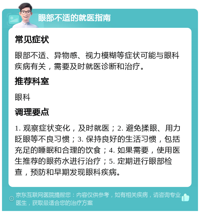 眼部不适的就医指南 常见症状 眼部不适、异物感、视力模糊等症状可能与眼科疾病有关，需要及时就医诊断和治疗。 推荐科室 眼科 调理要点 1. 观察症状变化，及时就医；2. 避免揉眼、用力眨眼等不良习惯；3. 保持良好的生活习惯，包括充足的睡眠和合理的饮食；4. 如果需要，使用医生推荐的眼药水进行治疗；5. 定期进行眼部检查，预防和早期发现眼科疾病。