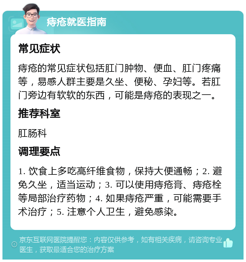 痔疮就医指南 常见症状 痔疮的常见症状包括肛门肿物、便血、肛门疼痛等，易感人群主要是久坐、便秘、孕妇等。若肛门旁边有软软的东西，可能是痔疮的表现之一。 推荐科室 肛肠科 调理要点 1. 饮食上多吃高纤维食物，保持大便通畅；2. 避免久坐，适当运动；3. 可以使用痔疮膏、痔疮栓等局部治疗药物；4. 如果痔疮严重，可能需要手术治疗；5. 注意个人卫生，避免感染。