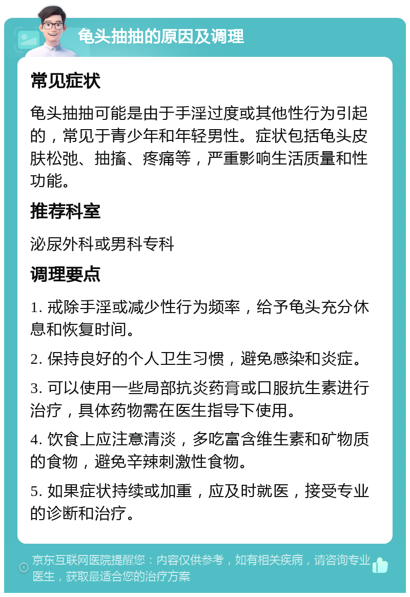 龟头抽抽的原因及调理 常见症状 龟头抽抽可能是由于手淫过度或其他性行为引起的，常见于青少年和年轻男性。症状包括龟头皮肤松弛、抽搐、疼痛等，严重影响生活质量和性功能。 推荐科室 泌尿外科或男科专科 调理要点 1. 戒除手淫或减少性行为频率，给予龟头充分休息和恢复时间。 2. 保持良好的个人卫生习惯，避免感染和炎症。 3. 可以使用一些局部抗炎药膏或口服抗生素进行治疗，具体药物需在医生指导下使用。 4. 饮食上应注意清淡，多吃富含维生素和矿物质的食物，避免辛辣刺激性食物。 5. 如果症状持续或加重，应及时就医，接受专业的诊断和治疗。